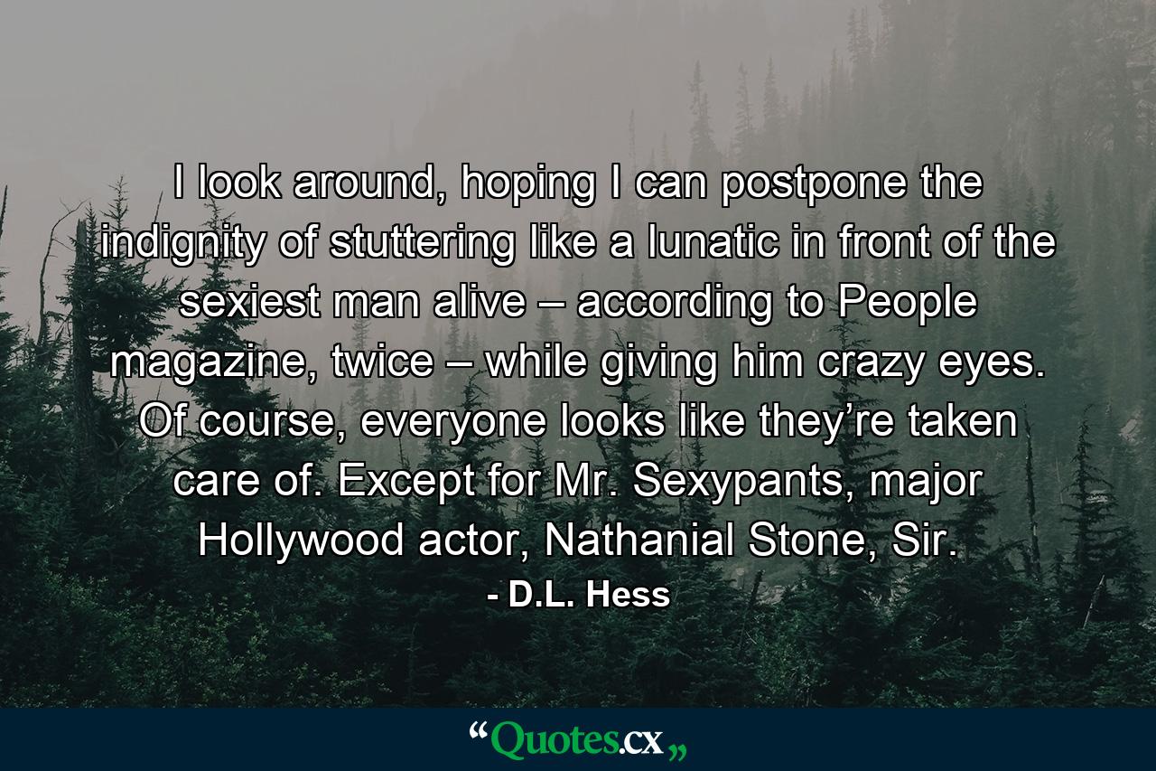 I look around, hoping I can postpone the indignity of stuttering like a lunatic in front of the sexiest man alive – according to People magazine, twice – while giving him crazy eyes. Of course, everyone looks like they’re taken care of. Except for Mr. Sexypants, major Hollywood actor, Nathanial Stone, Sir. - Quote by D.L. Hess