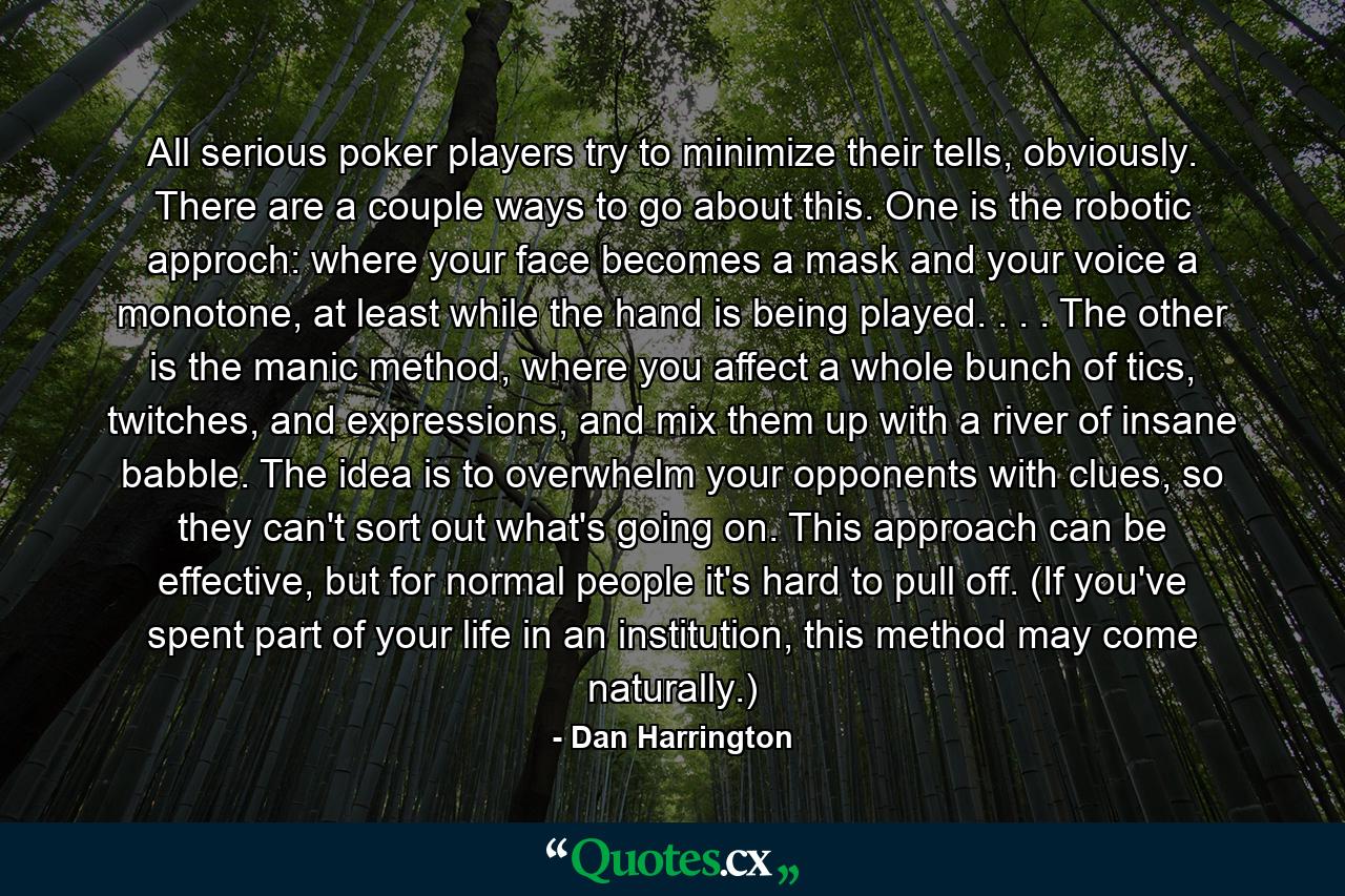 All serious poker players try to minimize their tells, obviously. There are a couple ways to go about this. One is the robotic approch: where your face becomes a mask and your voice a monotone, at least while the hand is being played. . . . The other is the manic method, where you affect a whole bunch of tics, twitches, and expressions, and mix them up with a river of insane babble. The idea is to overwhelm your opponents with clues, so they can't sort out what's going on. This approach can be effective, but for normal people it's hard to pull off. (If you've spent part of your life in an institution, this method may come naturally.) - Quote by Dan Harrington