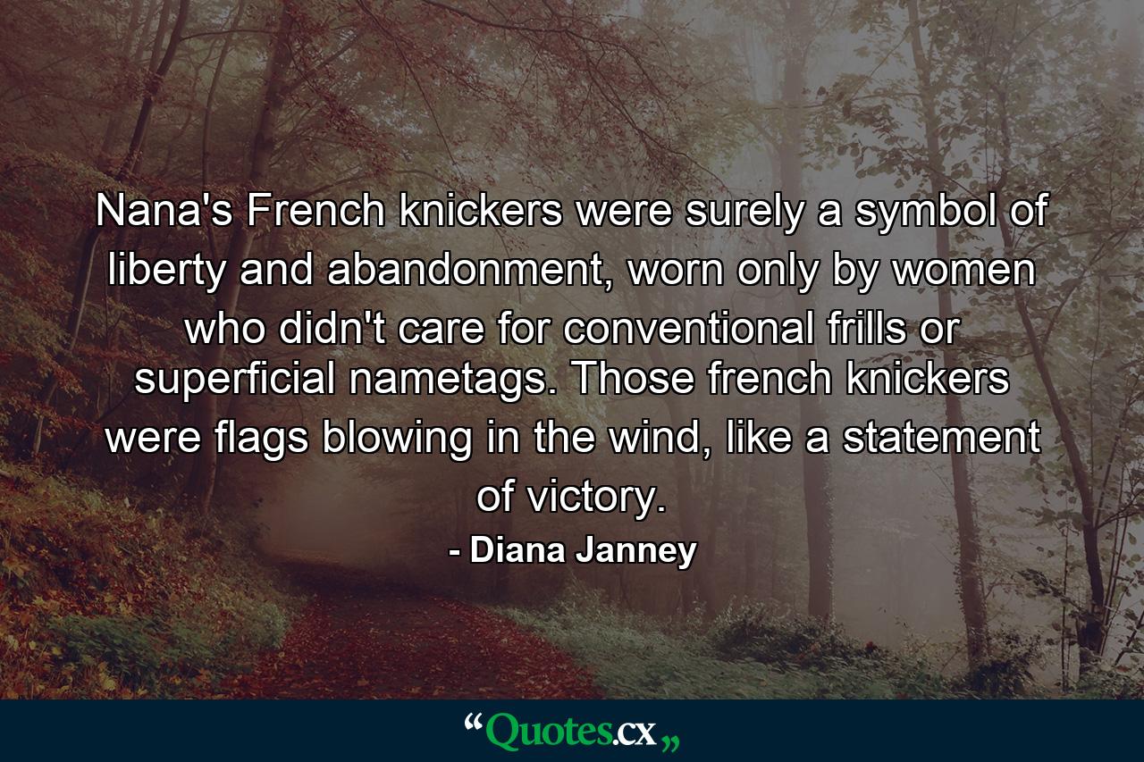 Nana's French knickers were surely a symbol of liberty and abandonment, worn only by women who didn't care for conventional frills or superficial nametags. Those french knickers were flags blowing in the wind, like a statement of victory. - Quote by Diana Janney