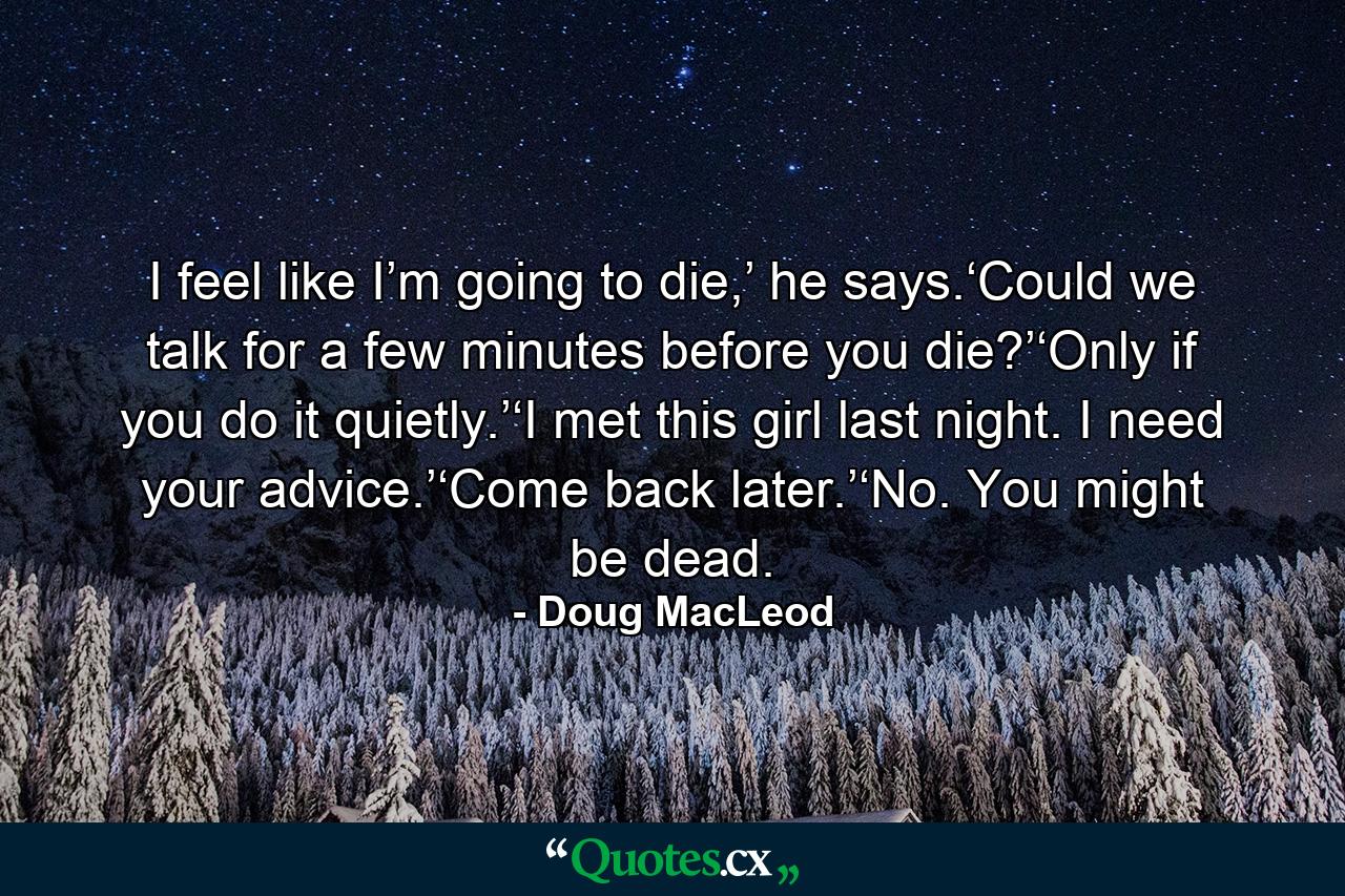 I feel like I’m going to die,’ he says.‘Could we talk for a few minutes before you die?’‘Only if you do it quietly.’‘I met this girl last night. I need your advice.’‘Come back later.’‘No. You might be dead. - Quote by Doug MacLeod