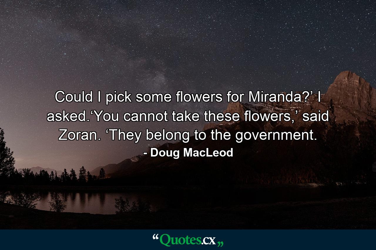 Could I pick some flowers for Miranda?’ I asked.‘You cannot take these flowers,’ said Zoran. ‘They belong to the government. - Quote by Doug MacLeod