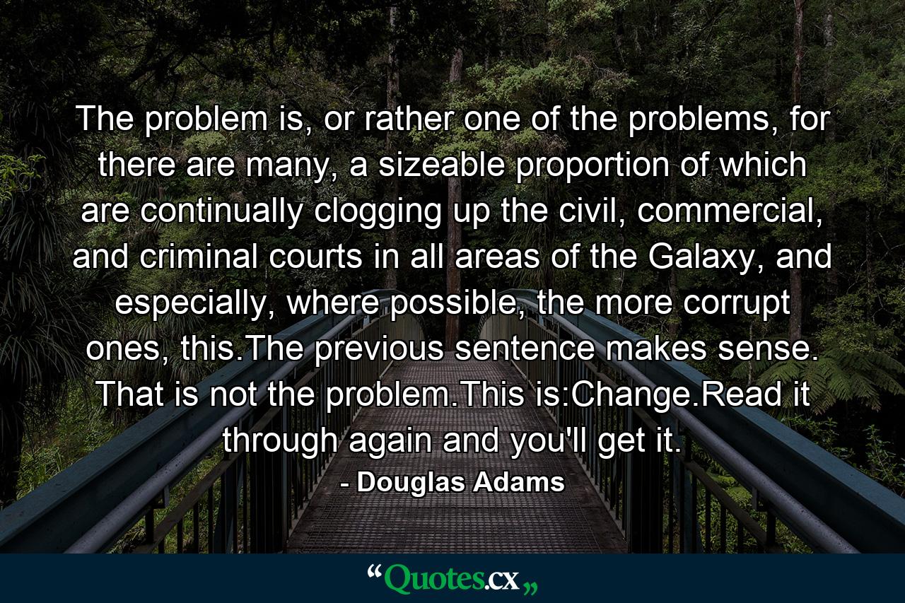 The problem is, or rather one of the problems, for there are many, a sizeable proportion of which are continually clogging up the civil, commercial, and criminal courts in all areas of the Galaxy, and especially, where possible, the more corrupt ones, this.The previous sentence makes sense. That is not the problem.This is:Change.Read it through again and you'll get it. - Quote by Douglas Adams