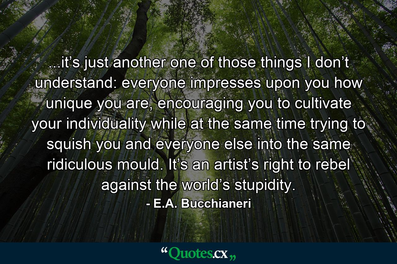 ...it’s just another one of those things I don’t understand: everyone impresses upon you how unique you are, encouraging you to cultivate your individuality while at the same time trying to squish you and everyone else into the same ridiculous mould. It’s an artist’s right to rebel against the world’s stupidity. - Quote by E.A. Bucchianeri