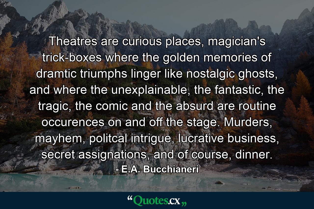 Theatres are curious places, magician's trick-boxes where the golden memories of dramtic triumphs linger like nostalgic ghosts, and where the unexplainable, the fantastic, the tragic, the comic and the absurd are routine occurences on and off the stage. Murders, mayhem, politcal intrigue, lucrative business, secret assignations, and of course, dinner. - Quote by E.A. Bucchianeri