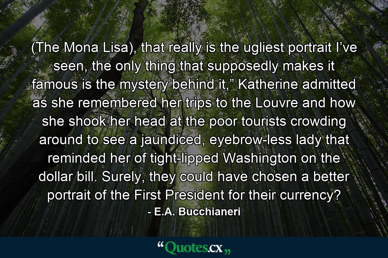 (The Mona Lisa), that really is the ugliest portrait I’ve seen, the only thing that supposedly makes it famous is the mystery behind it,” Katherine admitted as she remembered her trips to the Louvre and how she shook her head at the poor tourists crowding around to see a jaundiced, eyebrow-less lady that reminded her of tight-lipped Washington on the dollar bill. Surely, they could have chosen a better portrait of the First President for their currency? - Quote by E.A. Bucchianeri