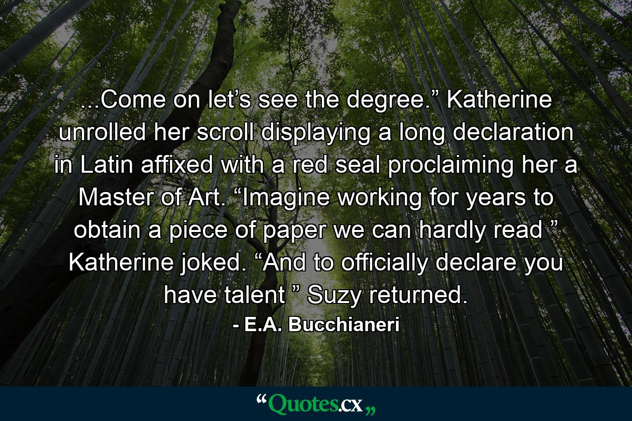 ...Come on let’s see the degree.” Katherine unrolled her scroll displaying a long declaration in Latin affixed with a red seal proclaiming her a Master of Art. “Imagine working for years to obtain a piece of paper we can hardly read ” Katherine joked. “And to officially declare you have talent ” Suzy returned. - Quote by E.A. Bucchianeri