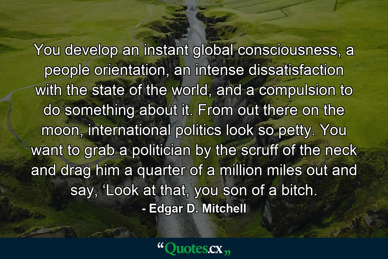 You develop an instant global consciousness, a people orientation, an intense dissatisfaction with the state of the world, and a compulsion to do something about it. From out there on the moon, international politics look so petty. You want to grab a politician by the scruff of the neck and drag him a quarter of a million miles out and say, ‘Look at that, you son of a bitch. - Quote by Edgar D. Mitchell