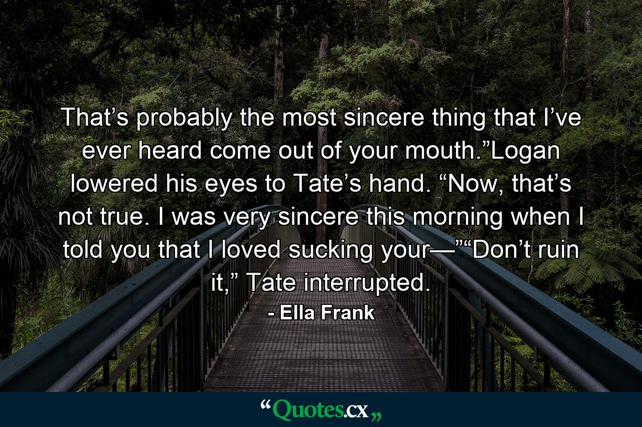 That’s probably the most sincere thing that I’ve ever heard come out of your mouth.”Logan lowered his eyes to Tate’s hand. “Now, that’s not true. I was very sincere this morning when I told you that I loved sucking your—”“Don’t ruin it,” Tate interrupted. - Quote by Ella Frank