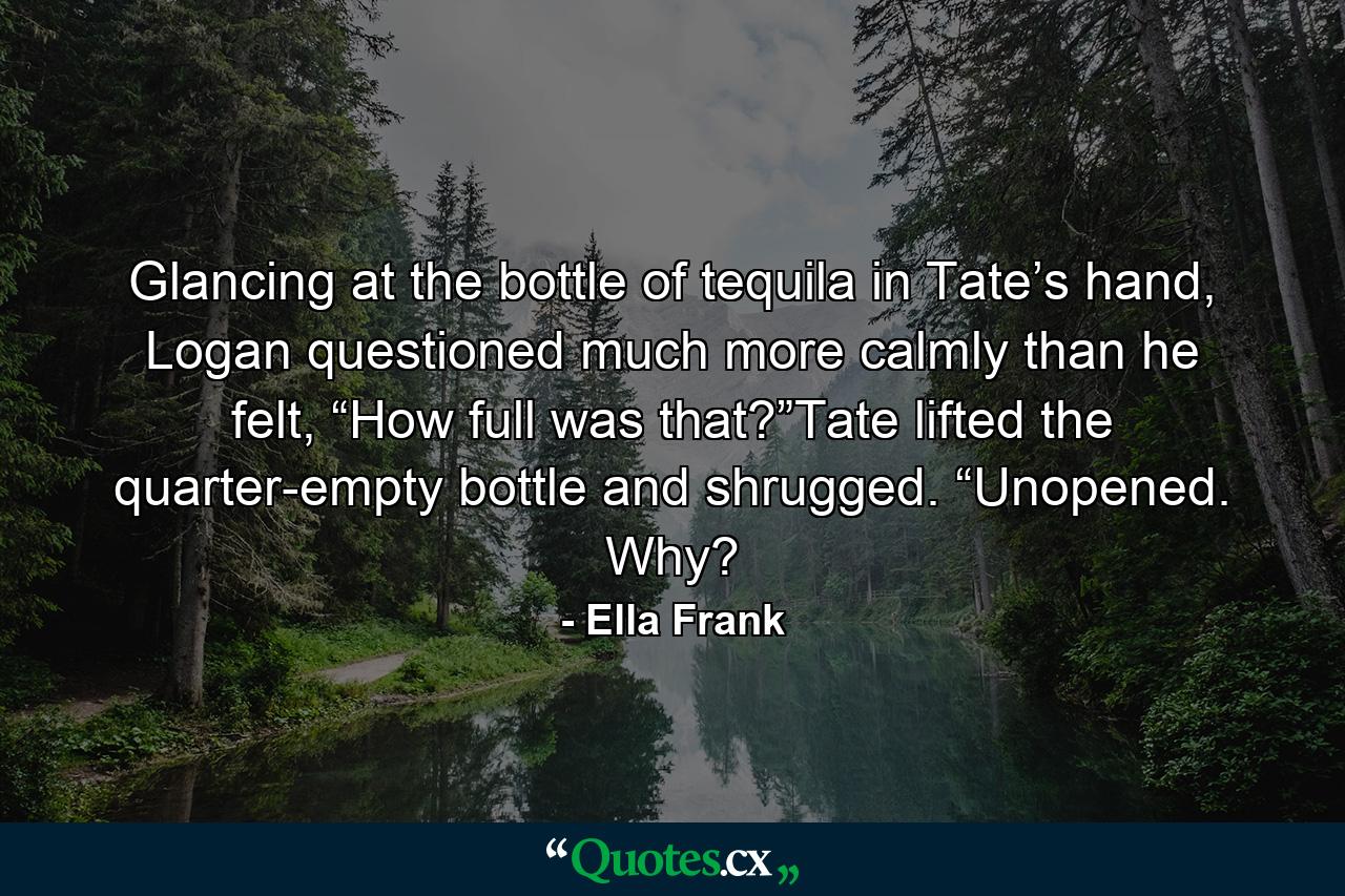 Glancing at the bottle of tequila in Tate’s hand, Logan questioned much more calmly than he felt, “How full was that?”Tate lifted the quarter-empty bottle and shrugged. “Unopened. Why? - Quote by Ella Frank