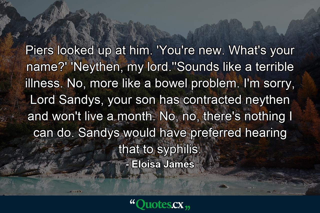 Piers looked up at him. 'You're new. What's your name?' 'Neythen, my lord.''Sounds like a terrible illness. No, more like a bowel problem. I'm sorry, Lord Sandys, your son has contracted neythen and won't live a month. No, no, there's nothing I can do. Sandys would have preferred hearing that to syphilis. - Quote by Eloisa James