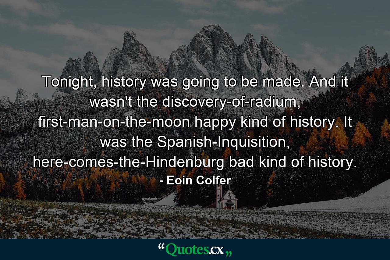 Tonight, history was going to be made. And it wasn't the discovery-of-radium, first-man-on-the-moon happy kind of history. It was the Spanish-Inquisition, here-comes-the-Hindenburg bad kind of history. - Quote by Eoin Colfer