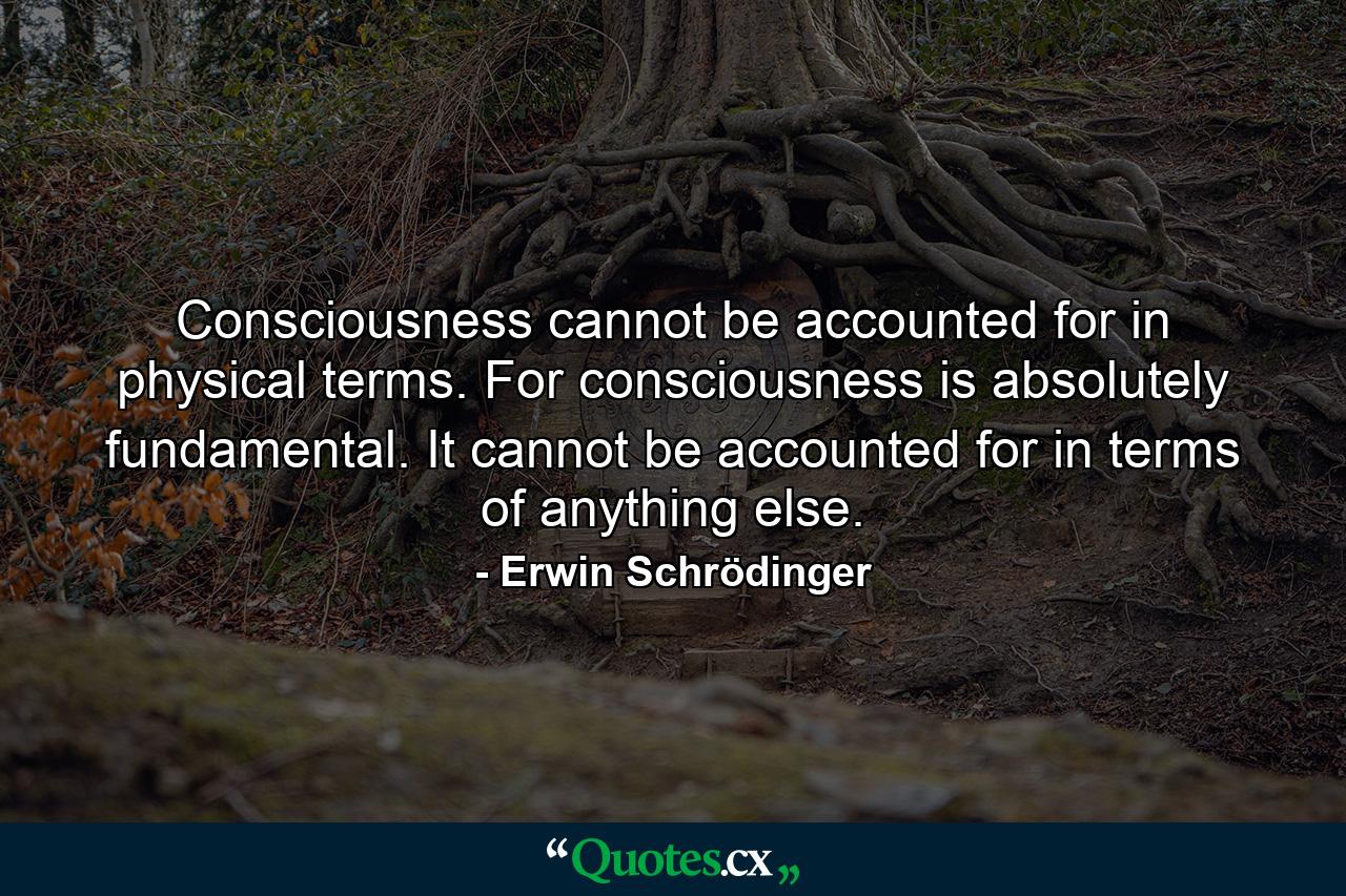 Consciousness cannot be accounted for in physical terms. For consciousness is absolutely fundamental. It cannot be accounted for in terms of anything else. - Quote by Erwin Schrödinger