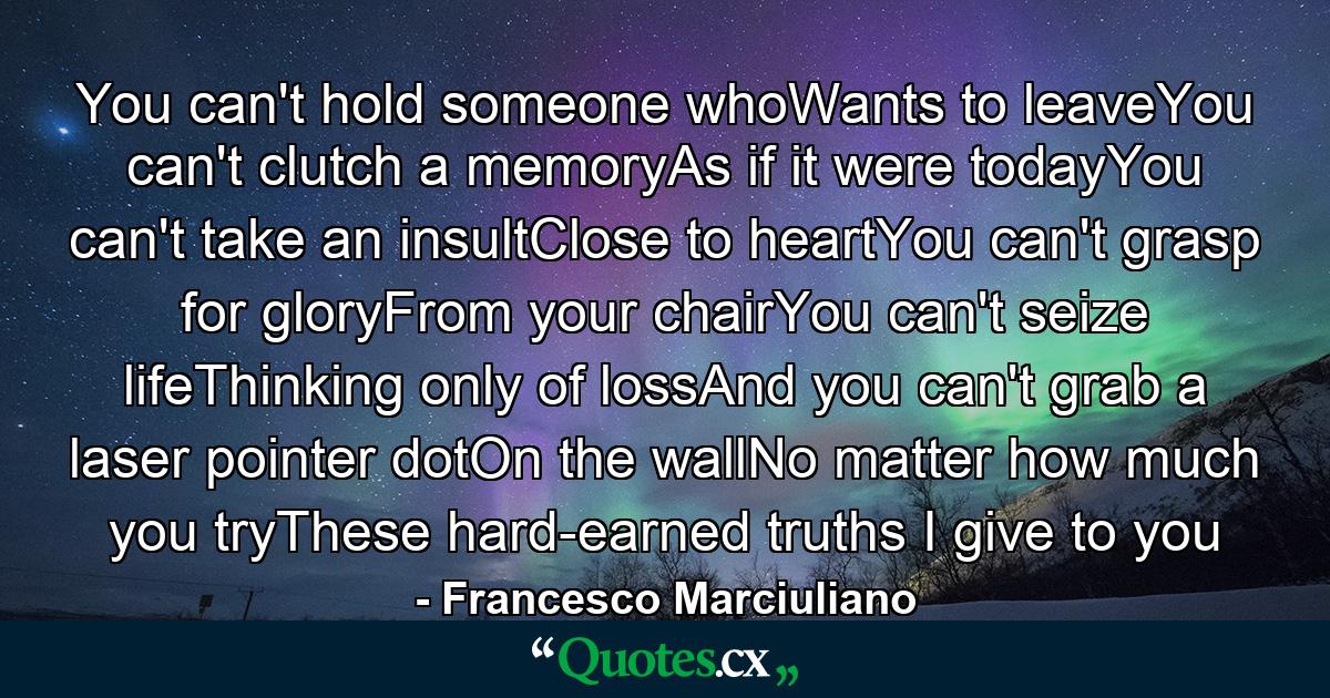 You can't hold someone whoWants to leaveYou can't clutch a memoryAs if it were todayYou can't take an insultClose to heartYou can't grasp for gloryFrom your chairYou can't seize lifeThinking only of lossAnd you can't grab a laser pointer dotOn the wallNo matter how much you tryThese hard-earned truths I give to you - Quote by Francesco Marciuliano