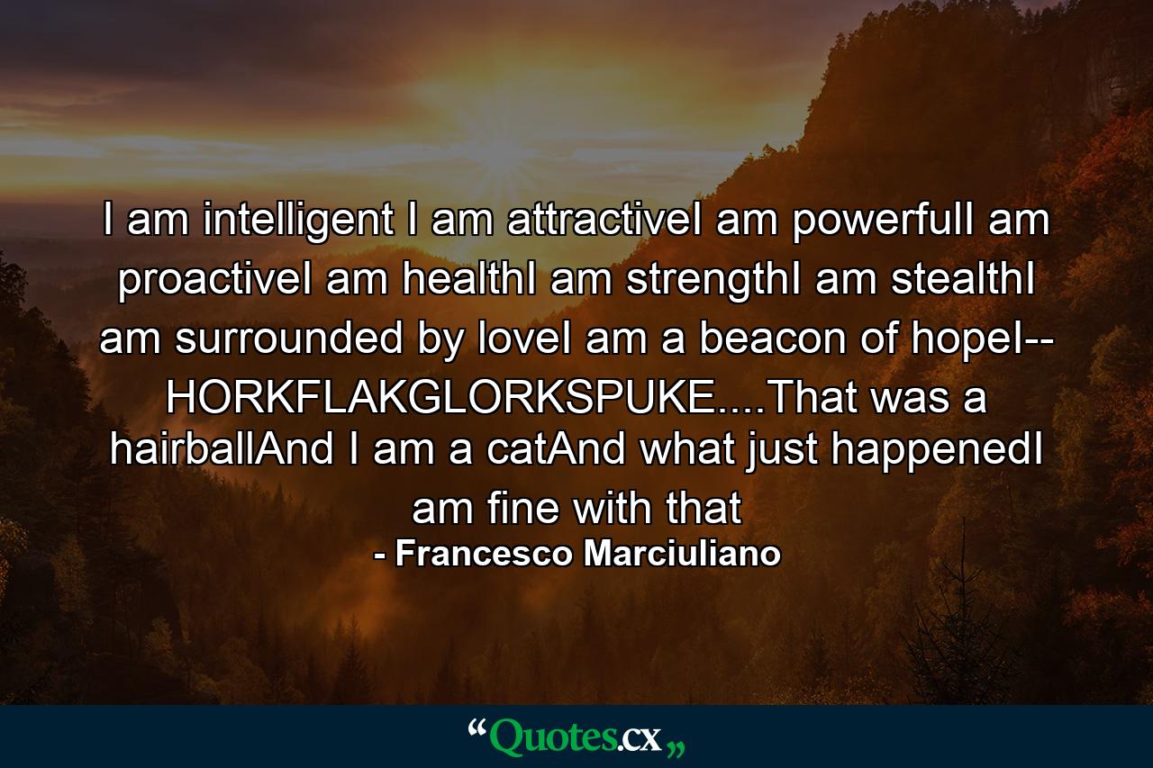 I am intelligent I am attractiveI am powerfulI am proactiveI am healthI am strengthI am stealthI am surrounded by loveI am a beacon of hopeI-- HORKFLAKGLORKSPUKE....That was a hairballAnd I am a catAnd what just happenedI am fine with that - Quote by Francesco Marciuliano