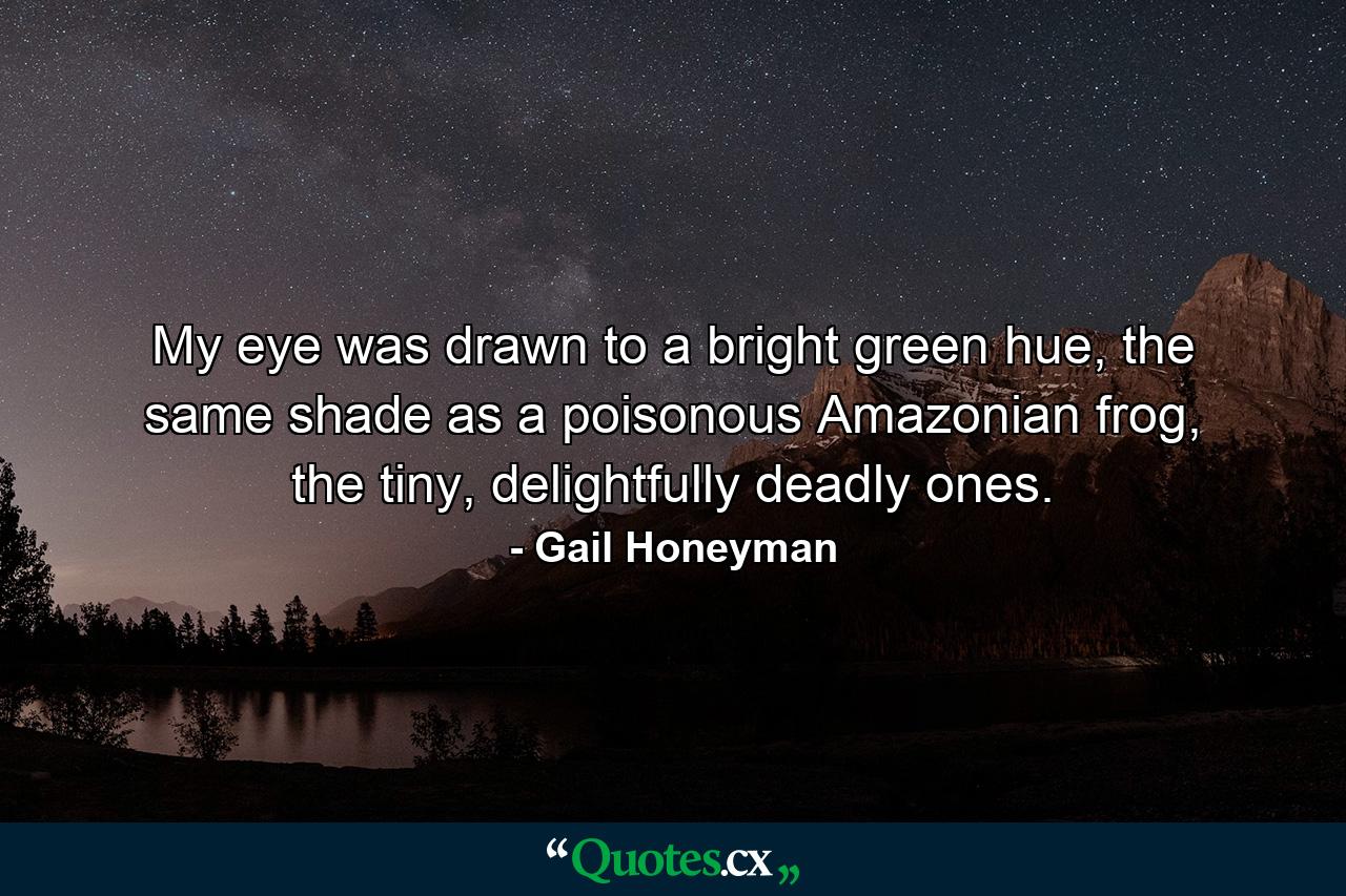 My eye was drawn to a bright green hue, the same shade as a poisonous Amazonian frog, the tiny, delightfully deadly ones. - Quote by Gail Honeyman