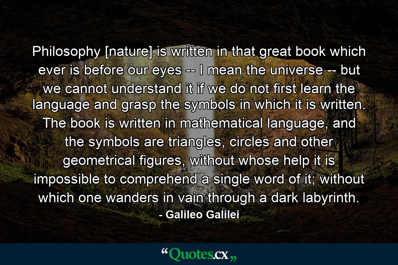 Philosophy [nature] is written in that great book which ever is before our eyes -- I mean the universe -- but we cannot understand it if we do not first learn the language and grasp the symbols in which it is written. The book is written in mathematical language, and the symbols are triangles, circles and other geometrical figures, without whose help it is impossible to comprehend a single word of it; without which one wanders in vain through a dark labyrinth. - Quote by Galileo Galilei