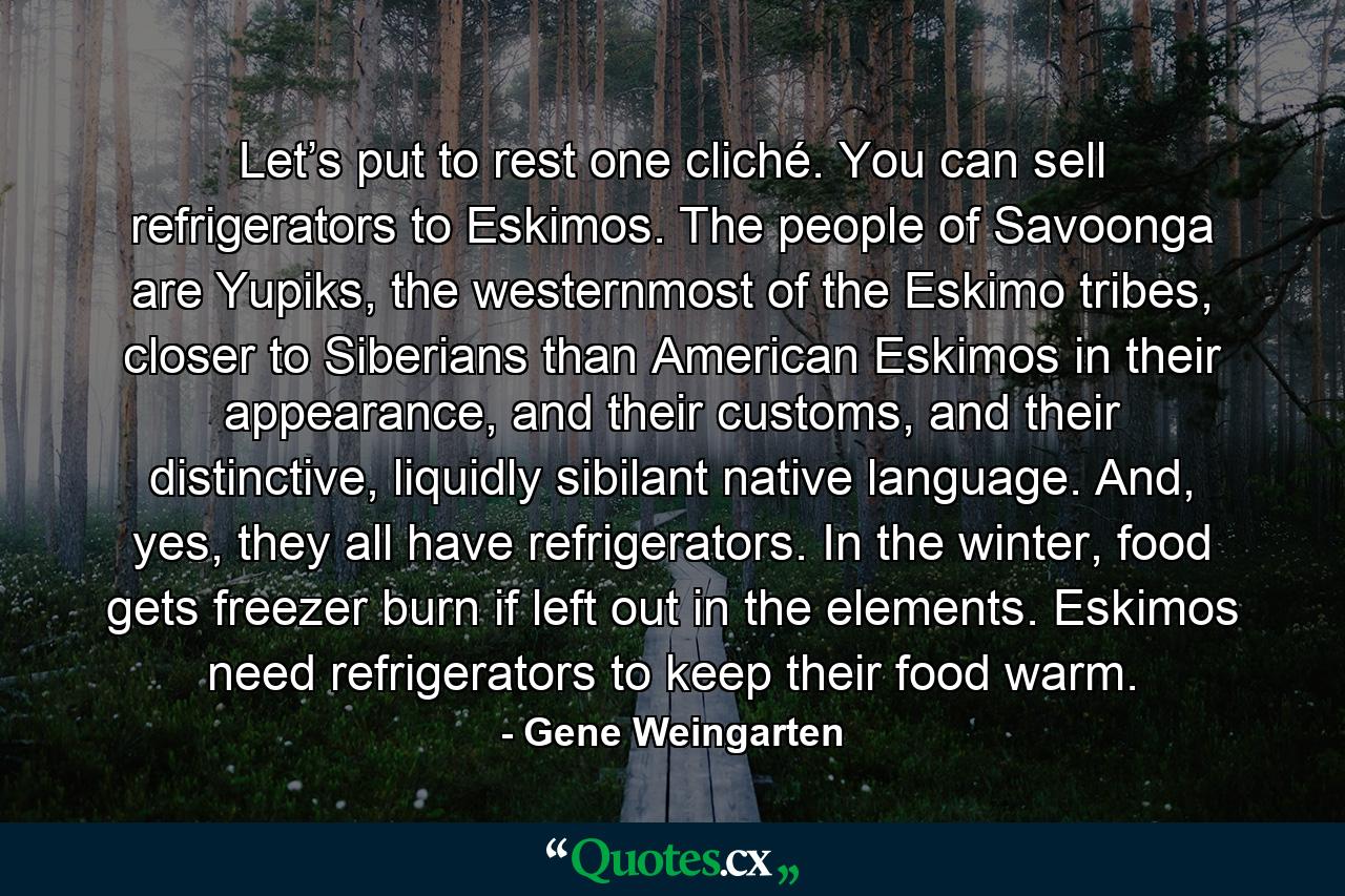 Let’s put to rest one cliché. You can sell refrigerators to Eskimos. The people of Savoonga are Yupiks, the westernmost of the Eskimo tribes, closer to Siberians than American Eskimos in their appearance, and their customs, and their distinctive, liquidly sibilant native language. And, yes, they all have refrigerators. In the winter, food gets freezer burn if left out in the elements. Eskimos need refrigerators to keep their food warm. - Quote by Gene Weingarten