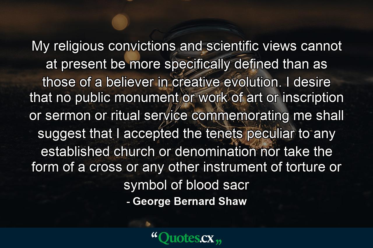 My religious convictions and scientific views cannot at present be more specifically defined than as those of a believer in creative evolution. I desire that no public monument or work of art or inscription or sermon or ritual service commemorating me shall suggest that I accepted the tenets peculiar to any established church or denomination nor take the form of a cross or any other instrument of torture or symbol of blood sacr - Quote by George Bernard Shaw