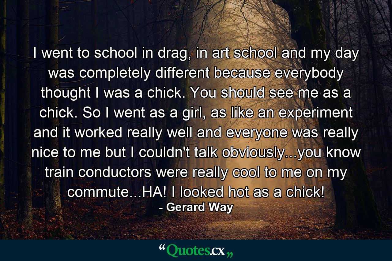 I went to school in drag, in art school and my day was completely different because everybody thought I was a chick. You should see me as a chick. So I went as a girl, as like an experiment and it worked really well and everyone was really nice to me but I couldn't talk obviously...you know train conductors were really cool to me on my commute...HA! I looked hot as a chick! - Quote by Gerard Way