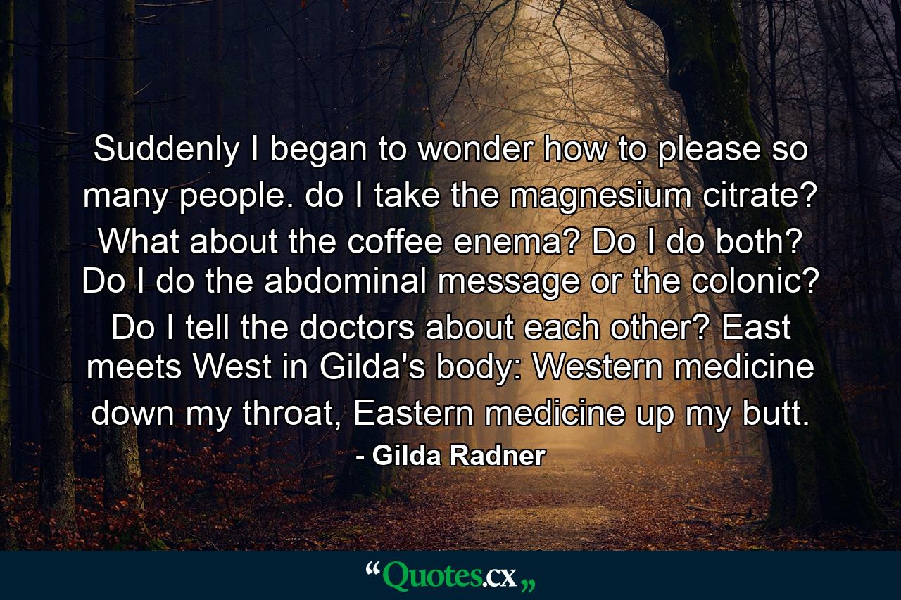 Suddenly I began to wonder how to please so many people. do I take the magnesium citrate? What about the coffee enema? Do I do both? Do I do the abdominal message or the colonic? Do I tell the doctors about each other? East meets West in Gilda's body: Western medicine down my throat, Eastern medicine up my butt. - Quote by Gilda Radner