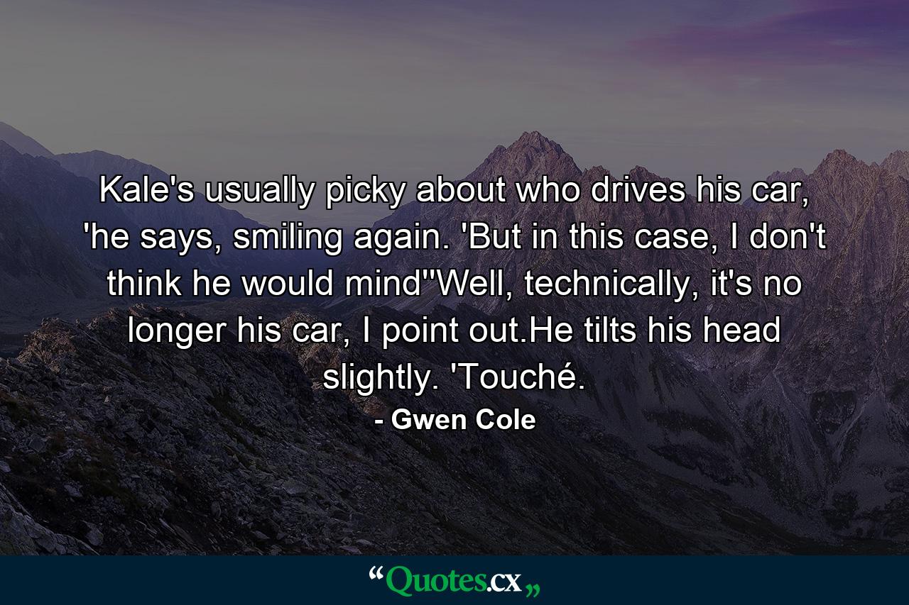 Kale's usually picky about who drives his car, 'he says, smiling again. 'But in this case, I don't think he would mind''Well, technically, it's no longer his car, I point out.He tilts his head slightly. 'Touché. - Quote by Gwen Cole