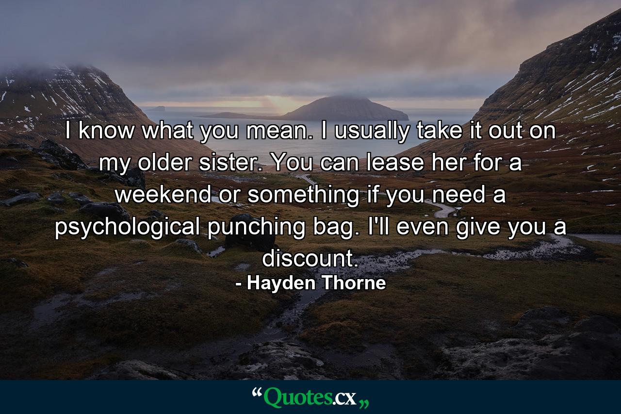 I know what you mean. I usually take it out on my older sister. You can lease her for a weekend or something if you need a psychological punching bag. I'll even give you a discount. - Quote by Hayden Thorne