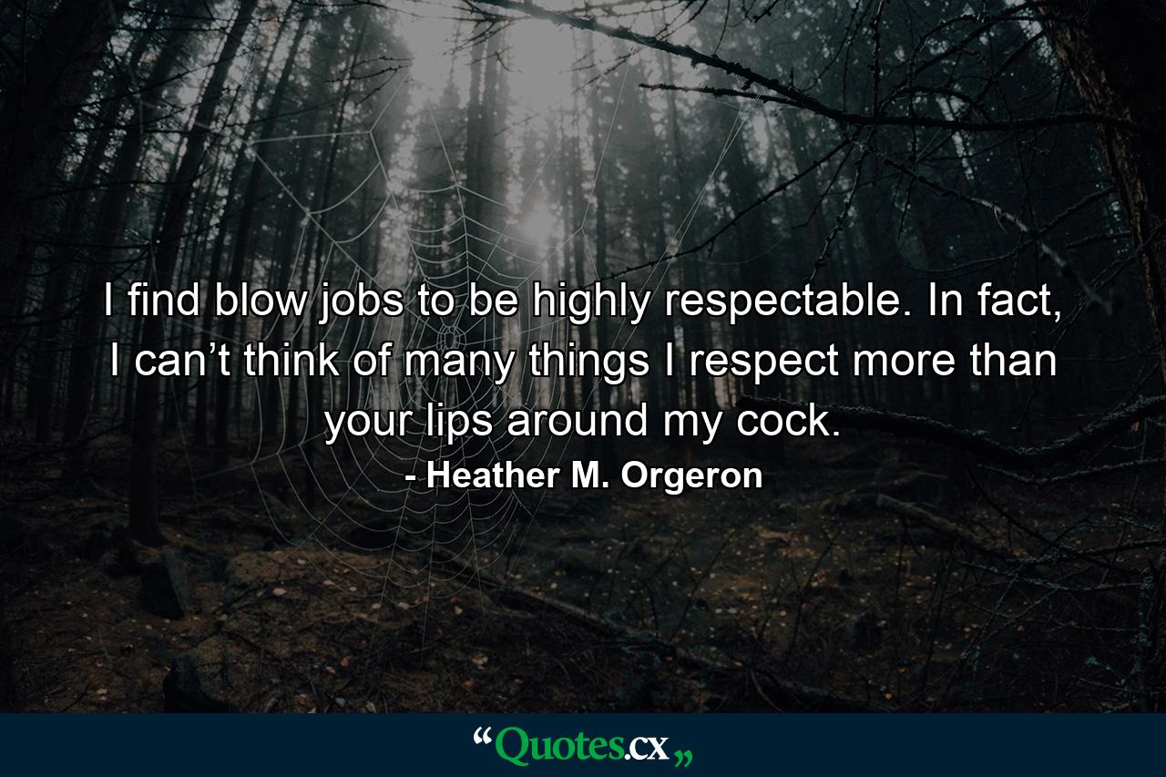 I find blow jobs to be highly respectable. In fact, I can’t think of many things I respect more than your lips around my cock. - Quote by Heather M. Orgeron