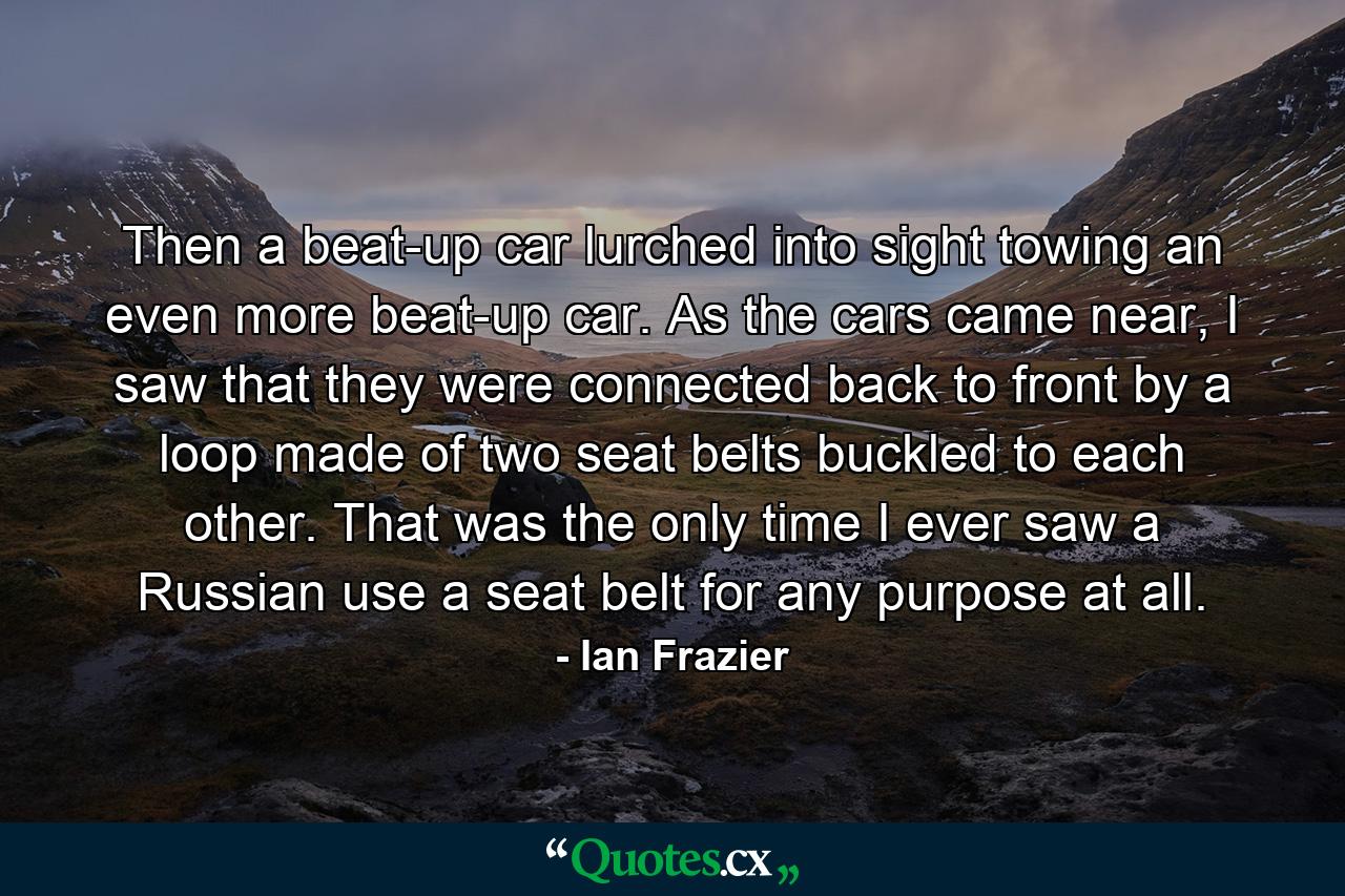 Then a beat-up car lurched into sight towing an even more beat-up car. As the cars came near, I saw that they were connected back to front by a loop made of two seat belts buckled to each other. That was the only time I ever saw a Russian use a seat belt for any purpose at all. - Quote by Ian Frazier