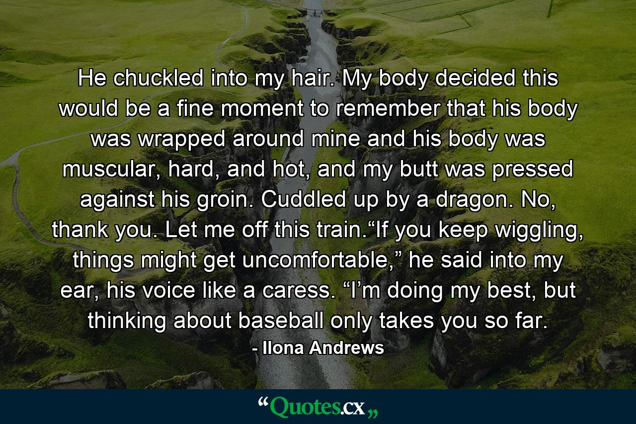 He chuckled into my hair. My body decided this would be a fine moment to remember that his body was wrapped around mine and his body was muscular, hard, and hot, and my butt was pressed against his groin. Cuddled up by a dragon. No, thank you. Let me off this train.“If you keep wiggling, things might get uncomfortable,” he said into my ear, his voice like a caress. “I’m doing my best, but thinking about baseball only takes you so far. - Quote by Ilona Andrews