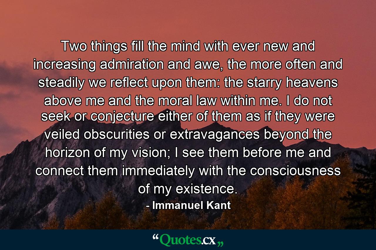 Two things fill the mind with ever new and increasing admiration and awe, the more often and steadily we reflect upon them: the starry heavens above me and the moral law within me. I do not seek or conjecture either of them as if they were veiled obscurities or extravagances beyond the horizon of my vision; I see them before me and connect them immediately with the consciousness of my existence. - Quote by Immanuel Kant