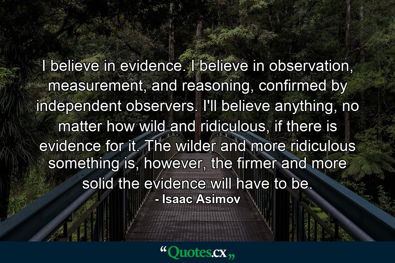 I believe in evidence. I believe in observation, measurement, and reasoning, confirmed by independent observers. I'll believe anything, no matter how wild and ridiculous, if there is evidence for it. The wilder and more ridiculous something is, however, the firmer and more solid the evidence will have to be. - Quote by Isaac Asimov