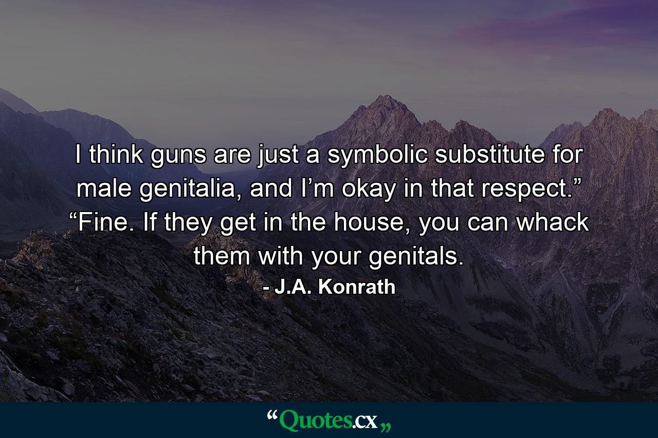 I think guns are just a symbolic substitute for male genitalia, and I’m okay in that respect.” “Fine. If they get in the house, you can whack them with your genitals. - Quote by J.A. Konrath