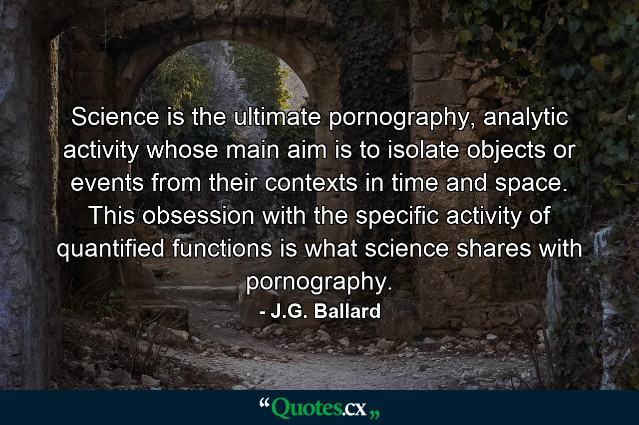 Science is the ultimate pornography, analytic activity whose main aim is to isolate objects or events from their contexts in time and space. This obsession with the specific activity of quantified functions is what science shares with pornography. - Quote by J.G. Ballard