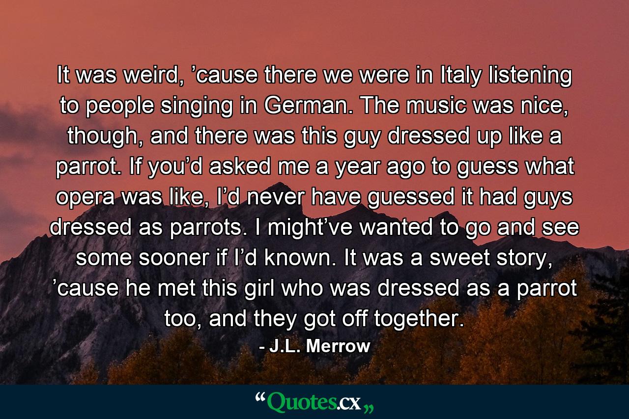 It was weird, ’cause there we were in Italy listening to people singing in German. The music was nice, though, and there was this guy dressed up like a parrot. If you’d asked me a year ago to guess what opera was like, I’d never have guessed it had guys dressed as parrots. I might’ve wanted to go and see some sooner if I’d known. It was a sweet story, ’cause he met this girl who was dressed as a parrot too, and they got off together. - Quote by J.L. Merrow