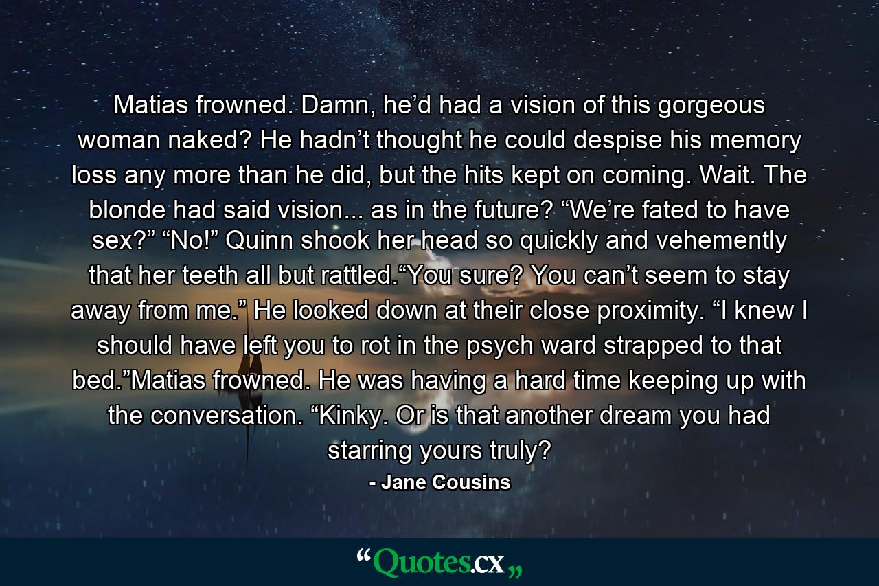 Matias frowned.  Damn, he’d had a vision of this gorgeous woman naked?  He hadn’t thought he could despise his memory loss any more than he did, but the hits kept on coming.  Wait.  The blonde had said vision... as in the future?  “We’re fated to have sex?”  “No!”  Quinn shook her head so quickly and vehemently that her teeth all but rattled.“You sure?  You can’t seem to stay away from me.”  He looked down at their close proximity.  “I knew I should have left you to rot in the psych ward strapped to that bed.”Matias frowned.  He was having a hard time keeping up with the conversation.  “Kinky.  Or is that another dream you had starring yours truly? - Quote by Jane Cousins