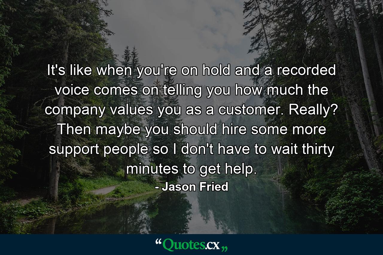 It's like when you're on hold and a recorded voice comes on telling you how much the company values you as a customer. Really? Then maybe you should hire some more support people so I don't have to wait thirty minutes to get help. - Quote by Jason Fried