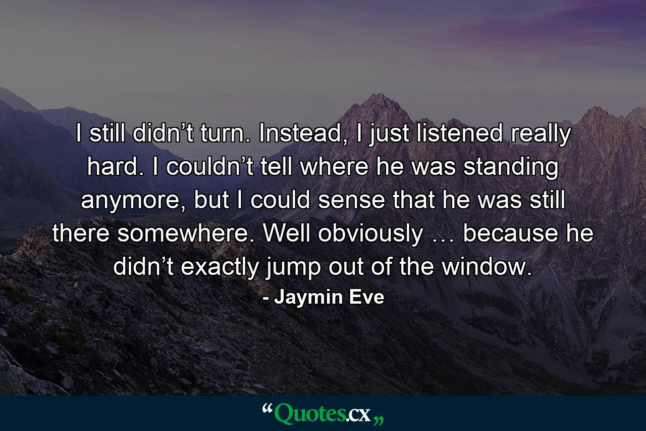 I still didn’t turn. Instead, I just listened really hard. I couldn’t tell where he was standing anymore, but I could sense that he was still there somewhere. Well obviously … because he didn’t exactly jump out of the window. - Quote by Jaymin Eve