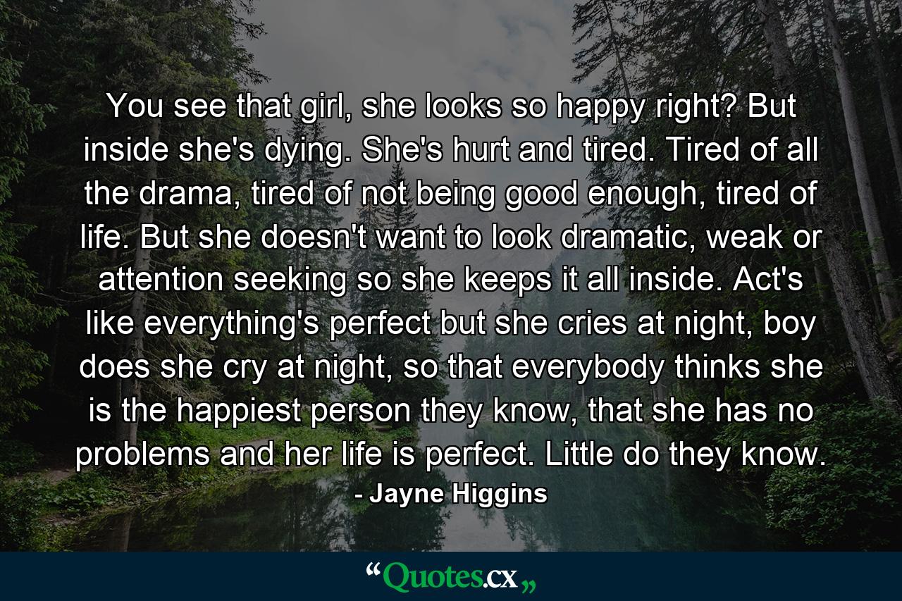 You see that girl, she looks so happy right? But inside she's dying. She's hurt and tired. Tired of all the drama, tired of not being good enough, tired of life. But she doesn't want to look dramatic, weak or attention seeking so she keeps it all inside. Act's like everything's perfect but she cries at night, boy does she cry at night, so that everybody thinks she is the happiest person they know, that she has no problems and her life is perfect. Little do they know. - Quote by Jayne Higgins