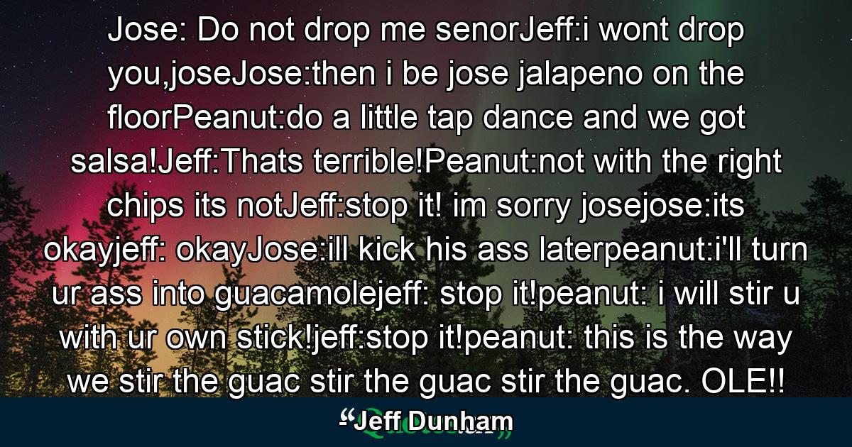 Jose: Do not drop me senorJeff:i wont drop you,joseJose:then i be jose jalapeno on the floorPeanut:do a little tap dance and we got salsa!Jeff:Thats terrible!Peanut:not with the right chips its notJeff:stop it! im sorry josejose:its okayjeff: okayJose:ill kick his ass laterpeanut:i'll turn ur ass into guacamolejeff: stop it!peanut: i will stir u with ur own stick!jeff:stop it!peanut: this is the way we stir the guac stir the guac stir the guac. OLE!! - Quote by Jeff Dunham