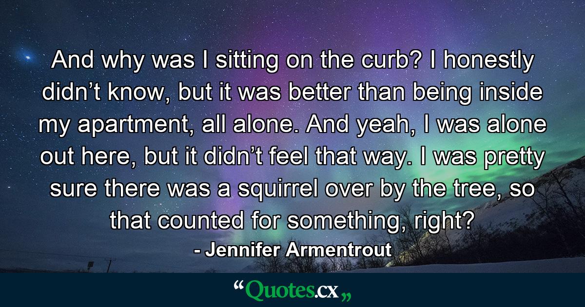 And why was I sitting on the curb? I honestly didn’t know, but it was better than being inside my apartment, all alone. And yeah, I was alone out here, but it didn’t feel that way. I was pretty sure there was a squirrel over by the tree, so that counted for something, right? - Quote by Jennifer Armentrout