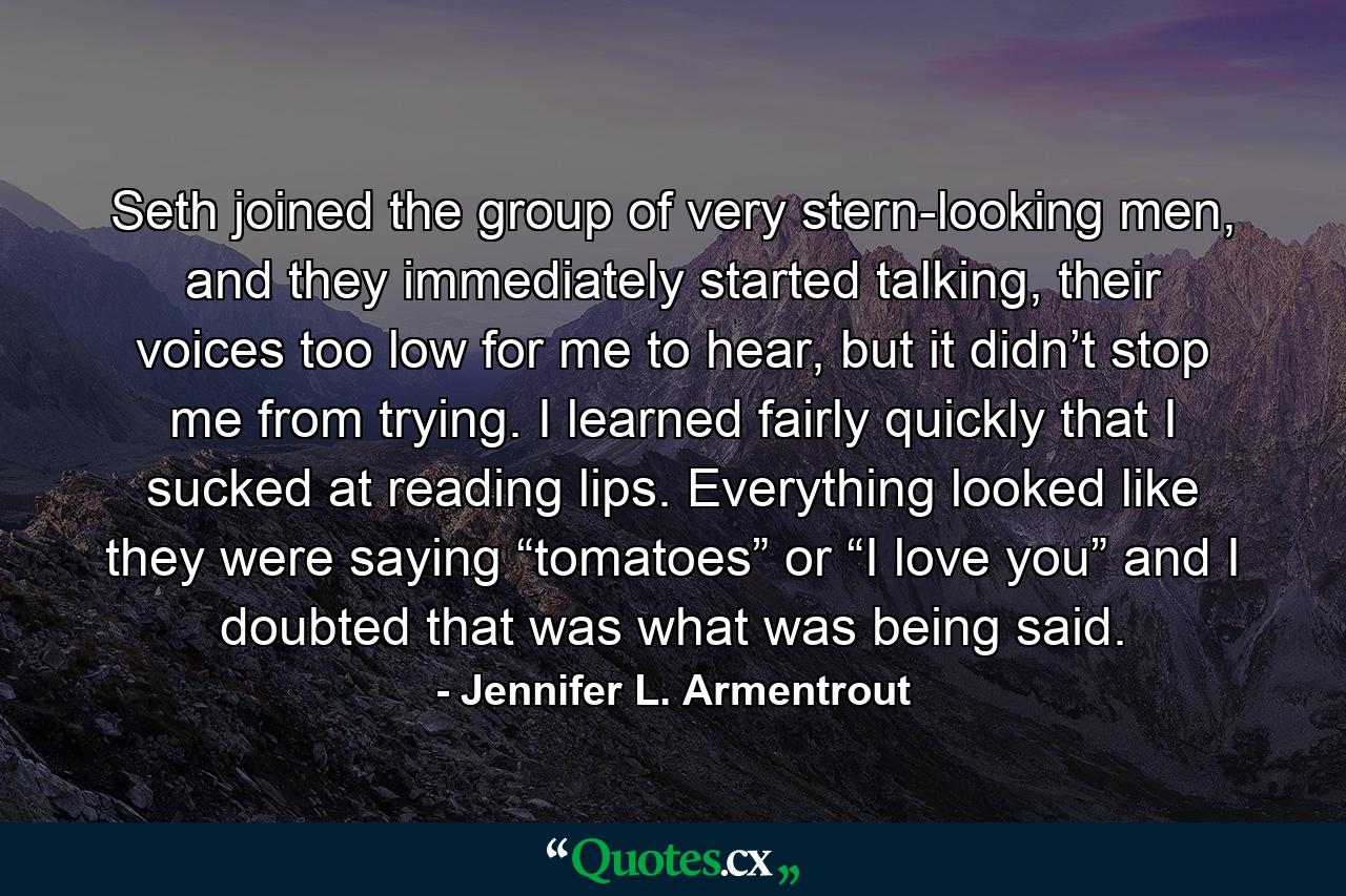 Seth joined the group of very stern-looking men, and they immediately started talking, their voices too low for me to hear, but it didn’t stop me from trying. I learned fairly quickly that I sucked at reading lips. Everything looked like they were saying “tomatoes” or “I love you” and I doubted that was what was being said. - Quote by Jennifer L. Armentrout