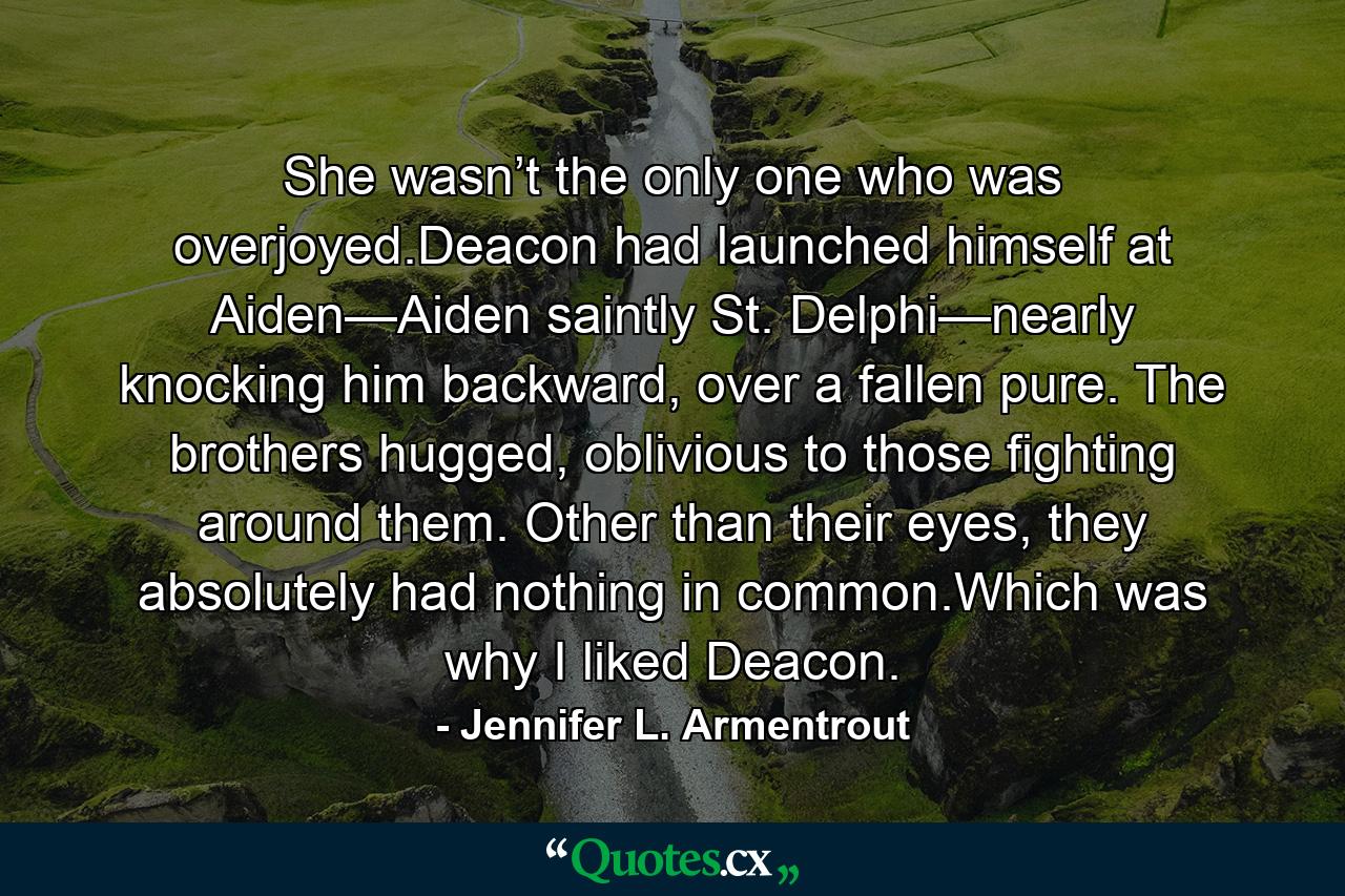 She wasn’t the only one who was overjoyed.Deacon had launched himself at Aiden—Aiden saintly St. Delphi—nearly knocking him backward, over a fallen pure. The brothers hugged, oblivious to those fighting around them. Other than their eyes, they absolutely had nothing in common.Which was why I liked Deacon. - Quote by Jennifer L. Armentrout