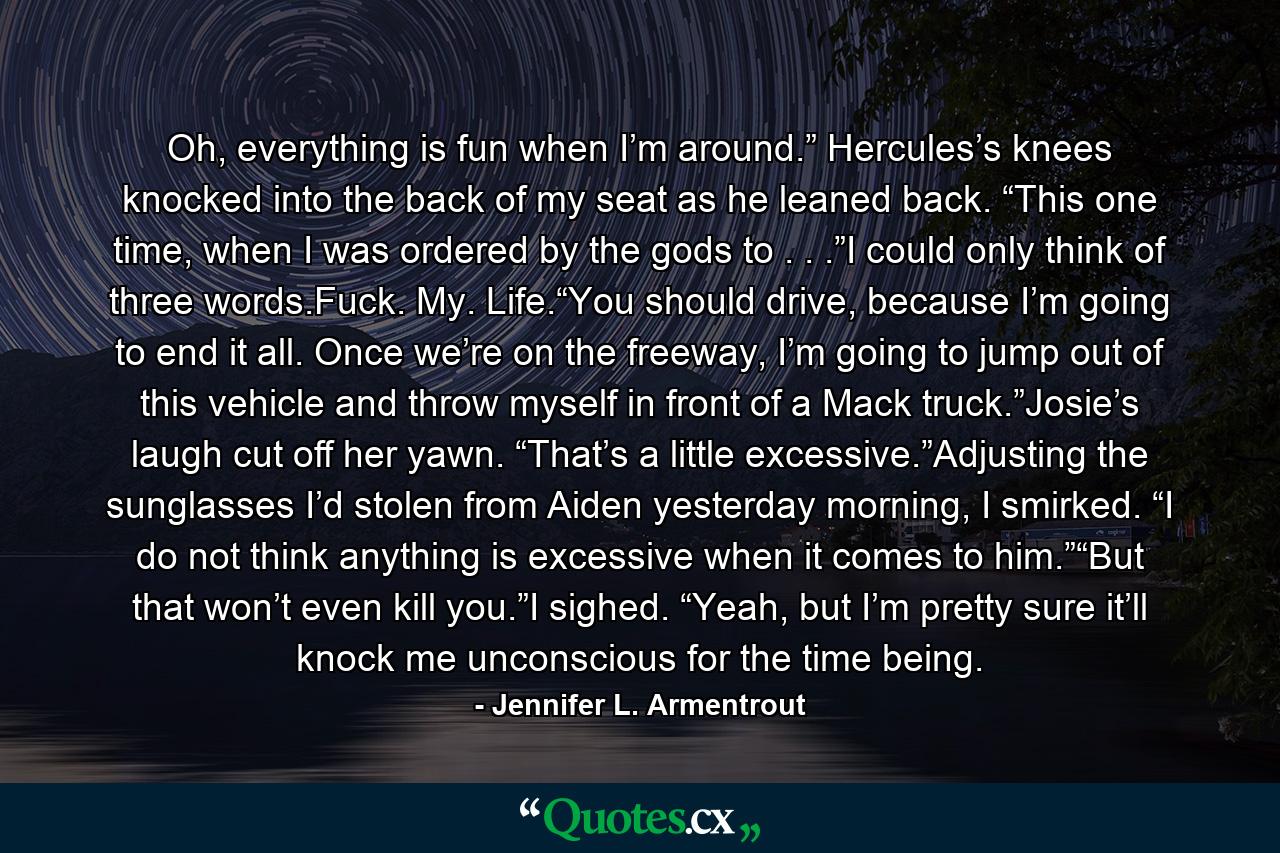 Oh, everything is fun when I’m around.” Hercules’s knees knocked into the back of my seat as he leaned back. “This one time, when I was ordered by the gods to . . .”I could only think of three words.Fuck. My. Life.“You should drive, because I’m going to end it all. Once we’re on the freeway, I’m going to jump out of this vehicle and throw myself in front of a Mack truck.”Josie’s laugh cut off her yawn. “That’s a little excessive.”Adjusting the sunglasses I’d stolen from Aiden yesterday morning, I smirked. “I do not think anything is excessive when it comes to him.”“But that won’t even kill you.”I sighed. “Yeah, but I’m pretty sure it’ll knock me unconscious for the time being. - Quote by Jennifer L. Armentrout