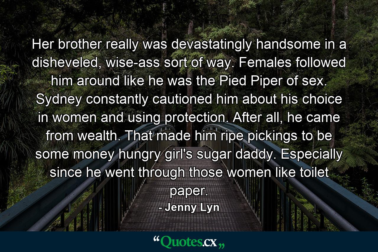 Her brother really was devastatingly handsome in a disheveled, wise-ass sort of way. Females followed him around like he was the Pied Piper of sex. Sydney constantly cautioned him about his choice in women and using protection. After all, he came from wealth. That made him ripe pickings to be some money hungry girl's sugar daddy. Especially since he went through those women like toilet paper. - Quote by Jenny Lyn