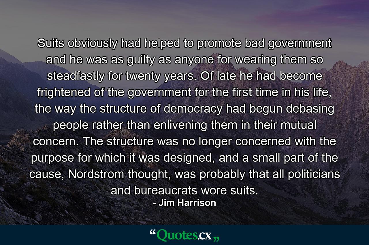 Suits obviously had helped to promote bad government and he was as guilty as anyone for wearing them so steadfastly for twenty years. Of late he had become frightened of the government for the first time in his life, the way the structure of democracy had begun debasing people rather than enlivening them in their mutual concern. The structure was no longer concerned with the purpose for which it was designed, and a small part of the cause, Nordstrom thought, was probably that all politicians and bureaucrats wore suits. - Quote by Jim Harrison