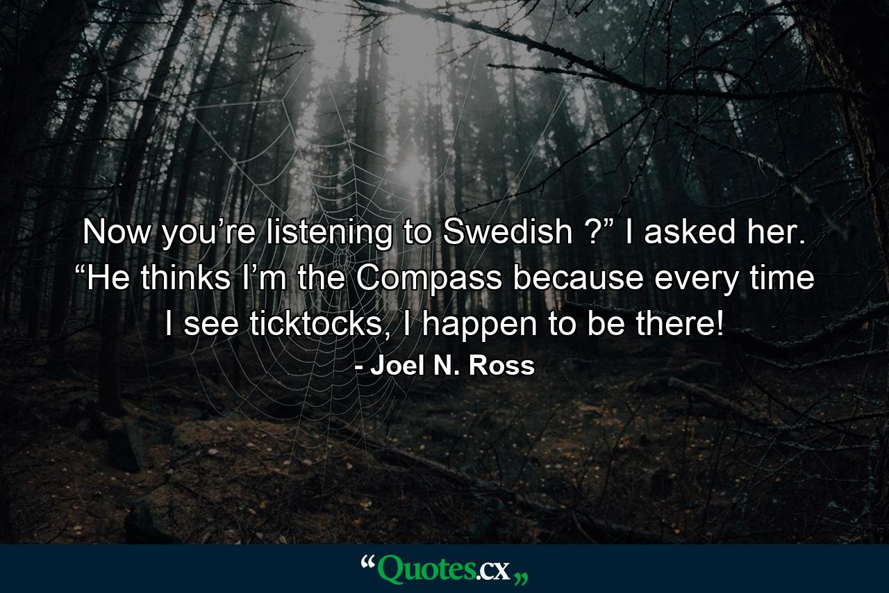 Now you’re listening to Swedish ?” I asked her. “He thinks I’m the Compass because every time I see ticktocks, I happen to be there! - Quote by Joel N. Ross