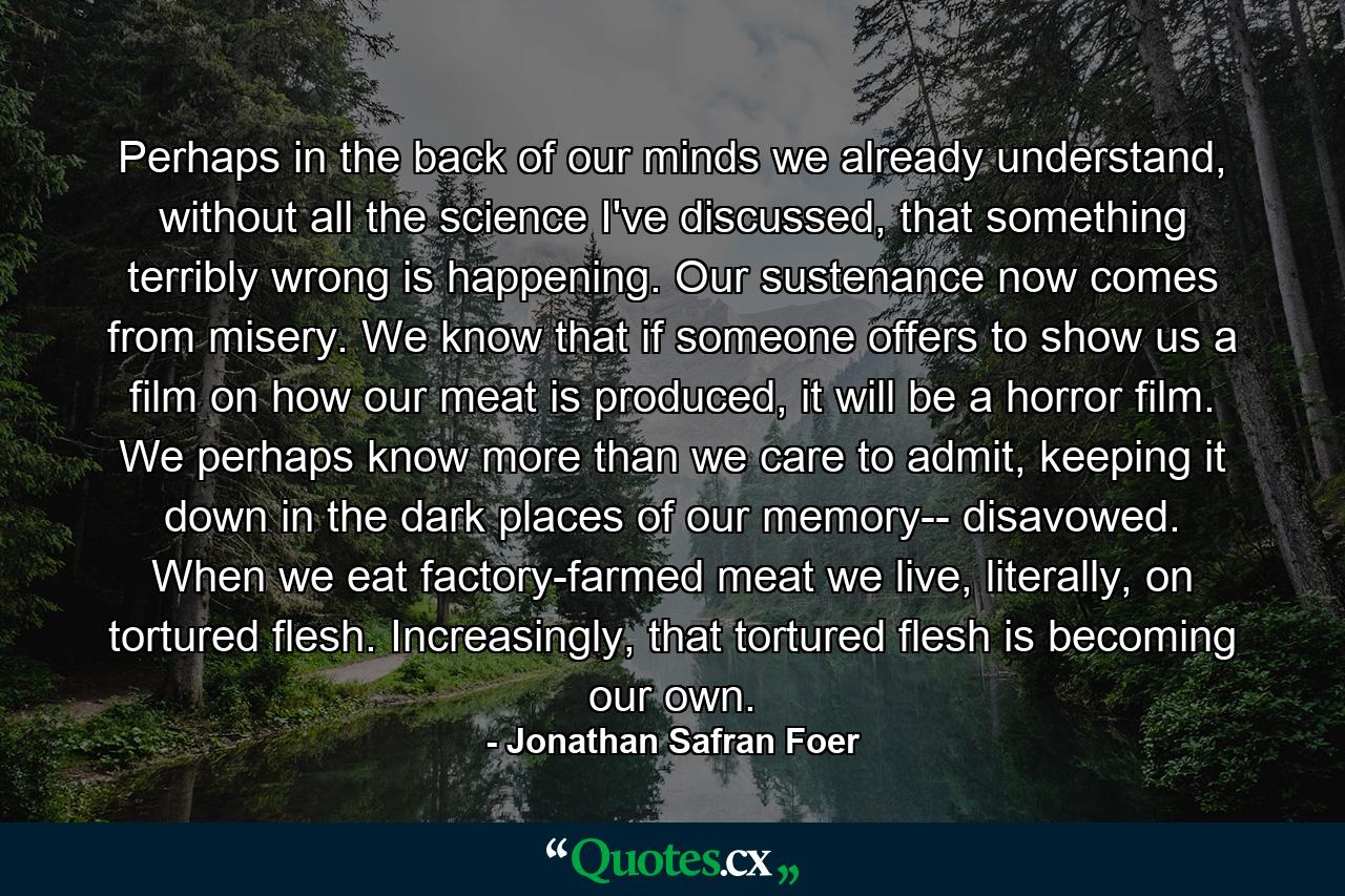 Perhaps in the back of our minds we already understand, without all the science I've discussed, that something terribly wrong is happening. Our sustenance now comes from misery. We know that if someone offers to show us a film on how our meat is produced, it will be a horror film. We perhaps know more than we care to admit, keeping it down in the dark places of our memory-- disavowed. When we eat factory-farmed meat we live, literally, on tortured flesh. Increasingly, that tortured flesh is becoming our own. - Quote by Jonathan Safran Foer