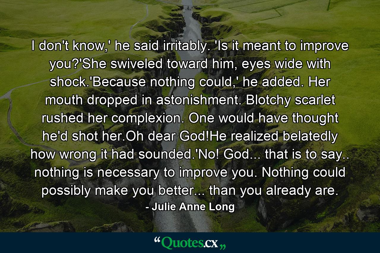 I don't know,' he said irritably. 'Is it meant to improve you?'She swiveled toward him, eyes wide with shock.'Because nothing could,' he added. Her mouth dropped in astonishment. Blotchy scarlet rushed her complexion. One would have thought he'd shot her.Oh dear God!He realized belatedly how wrong it had sounded.'No! God... that is to say.. nothing is necessary to improve you. Nothing could possibly make you better... than you already are. - Quote by Julie Anne Long