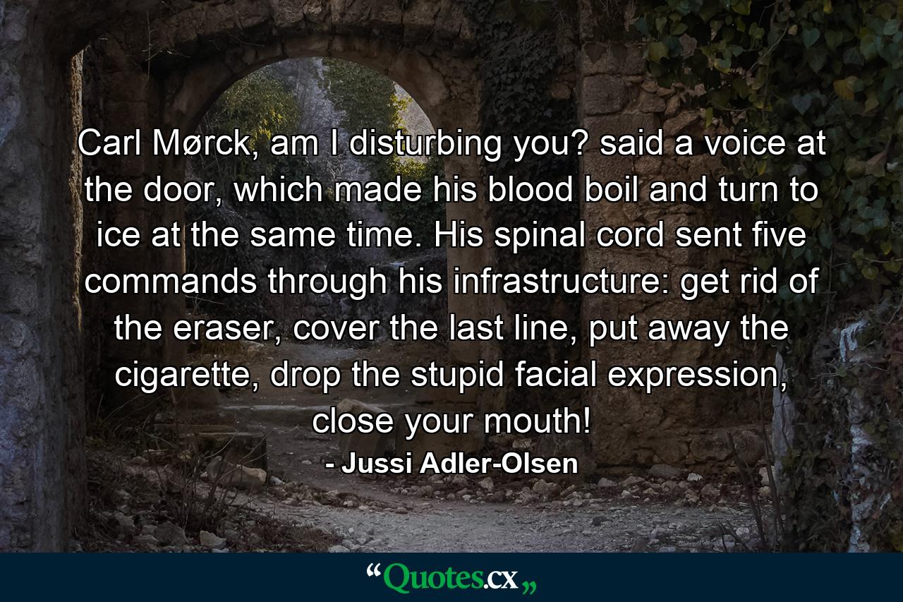 Carl Mørck, am I disturbing you? said a voice at the door, which made his blood boil and turn to ice at the same time. His spinal cord sent five commands through his infrastructure: get rid of the eraser, cover the last line, put away the cigarette, drop the stupid facial expression, close your mouth! - Quote by Jussi Adler-Olsen