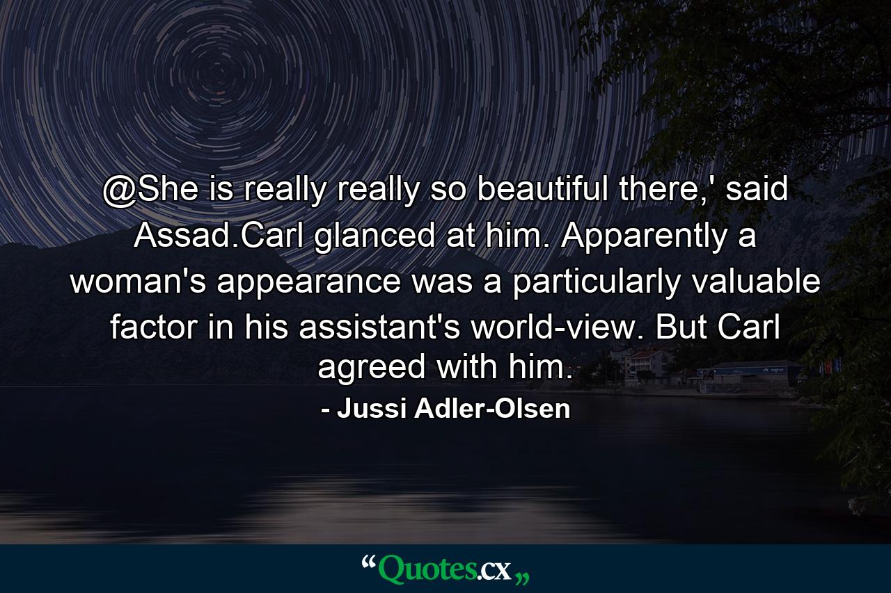 @She is really really so beautiful there,' said Assad.Carl glanced at him. Apparently a woman's appearance was a particularly valuable factor in his assistant's world-view. But Carl agreed with him. - Quote by Jussi Adler-Olsen